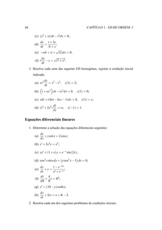 66                                                             ´
                                                            CAPITULO 1. ED DE ORDEM–1

         (c) (x2 + xt)dt − t 2dx = 0;
             dx t + 3x
         (d)    =        ;
             dt   3t + x
                         √
         (e) −xdt + (t + tx)dx = 0;
                 dx      √
         (f) t      − x = t 2 + x2 .
                 dt
     3. Resolva cada uma das seguinte ED homog´ nea, sujeitas a condicao inicial
                                              e               `      ¸˜
        indicada.
                   dx
         (a) tx2      = x3 − t 3 ,       x(1) = 2;
                   dt
                       x             x
         (b)     t + xe t dt − te t dx = 0,          x(1) = 0;

         (c) xdt + t(lnt − ln x − 1)dx = 0,             x(1) = e;
                            dt
         (d) (t 2 + 2x2 )      = tx,       x(−1) = 1.
                            dy

    ¸˜
Equacoes diferenciais lineares

     1. Determine a solucao das equacoes diferenciais seguintes:
                        ¸˜          ¸˜
               dy
         (a)      + y cot x = 2 cos x;
               dx
         (b) y′ + 3x2 y = x2 ;

         (c) xy′ + (1 + x) y = e−x sin (2x);

         (d) cos2 x sin x dy + y cos3 x − 1 dx = 0;
               dy     1 − e−2x
         (e)      +y = x       ;
               dx     e + e−x
               dr 4
         (f)     + r = θ 4;
               dθ θ
         (g) y′ = (10 − y) cosh x;
               dx
         (h)      + 2tx = x + 4t − 2.
               dt
     2. Resolva cada um dos seguintes problemas de condicoes iniciais:
                                                        ¸˜
 