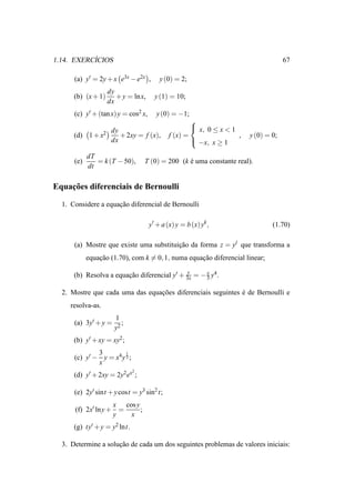 ´
1.14. EXERCICIOS                                                                     67

      (a) y′ = 2y + x e3x − e2x ,        y (0) = 2;
                    dy
      (b) (x + 1)      + y = ln x,     y (1) = 10;
                    dx
      (c) y′ + (tan x) y = cos2 x,      y (0) = −1;
                                                     
                     dy                               x, 0 ≤ x < 1
      (d) 1 + x2        + 2xy = f (x),       f (x) =                ,   y (0) = 0;
                     dx                               −x, x ≥ 1

            dT
      (e)      = k (T − 50),       T (0) = 200 (k e uma constante real).
                                                  ´
            dt

    ¸˜
Equacoes diferenciais de Bernoulli

  1. Considere a equacao diferencial de Bernoulli
                     ¸˜

                                     y′ + a (x) y = b (x) yk ,                  (1.70)

      (a) Mostre que existe uma substituicao da forma z = yl que transforma a
                                         ¸˜
            equacao (1.70), com k = 0, 1, numa equacao diferencial linear;
                ¸˜                                 ¸˜
                                              y
      (b) Resolva a equacao diferencial y′ + 3x = − 3 y4 .
                        ¸˜                          x


  2. Mostre que cada uma das equacoes diferenciais seguintes e de Bernoulli e
                                 ¸˜                          ´
     resolva-as.
                       1
      (a) 3y′ + y =       ;
                       y2
      (b) y′ + xy = xy2 ;
              3         1
      (c) y′ − y = x4 y 3 ;
              x
                              2
      (d) y′ + 2xy = 2y2 ex ;

      (e) 2y′ sint + y cost = y3 sin2 t;
                       x cos y
      (f) 2x′ ln y +     =     ;
                       y   x
      (g) ty′ + y = y2 lnt.

  3. Determine a solucao de cada um dos seguintes problemas de valores iniciais:
                     ¸˜
 