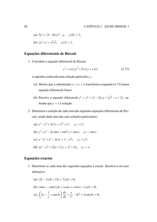 68                                                        ´
                                                       CAPITULO 1. ED DE ORDEM–1

         (a) 3y′ = (3 − 6t)y4 − y,     y (0) = 1;

         (b) xy′ + y = x2 y2 ,   y (1) = 1.


    ¸˜
Equacoes diferenciais de Riccati

     1. Considere a equacao diferencial de Riccati
                        ¸˜

                                  y′ = a (x) y2 + b (x) y + c (x)            (1.71)

        e suponha conhecida uma solucao particular y1 .
                                    ¸˜

         (a) Mostre que a substituicao y = y1 + u transforma a equacao (1.71) numa
                                   ¸˜                              ¸˜
               equacao diferencial linear;
                   ¸˜

         (b) Resolva a equacao diferencial y′ = y2 + (1 − 2x) y + x2 − x + 1 , sa-
                           ¸˜
               bendo que y = x e solucao.
                               ´     ¸˜

     2. Determine a solucao de cada uma das seguintes equacoes diferenciais de Ric-
                        ¸˜                                ¸˜
        cati, sendo dada uma das suas solucoes particulares:
                                          ¸˜

         (a) y′ − y2 + 2ex y = e2x + ex ,      y1 = ex ;

         (b) y′ + y2 − 2y sin x + sin2 x = cos x,      y1 = sin x;

         (c) e−x y′ + y2 − 2ex y = 1 − e2x ,      y1 = ex ;

         (d) xy′ − y2 + (2x + 1) y = x2 + 2x,        y1 = x.


    ¸˜
Equacoes exactas

     1. Determine se cada uma das seguintes equacoes e exacta. Resolva-a em caso
                                                ¸˜ ´
        aﬁrmativo.

         (a) (2t − 1) dt + (3x + 7) dx = 0;

         (b) (sin x − x sint) dt + (cost + t cos x − x) dx = 0;
                    1             dx x
         (c)    2x − + cos 3t       + − 4t 3 + 3x sin 3t = 0;
                    t             dt t 2
 