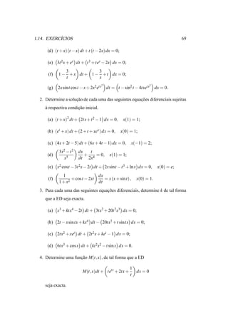 ´
1.14. EXERCICIOS                                                                     69

      (d) (t + x) (t − x) dt + t (t − 2x) dx = 0;

      (e) 3t 2 x + ex dt + t 3 + tex − 2x dx = 0;
               3            3
      (f)   1 − + x dt + 1 − + t dx = 0;
               t            x
                                       2                            2
      (g)   2x sint cost − x + 2x2 etx     dt = t − sin2 t − 4txetx     dx = 0.

  2. Determine a solucao de cada uma das seguintes equacoes diferenciais sujeitas
                     ¸˜                                ¸˜
     a respectiva condicao inicial.
     `                 ¸˜

      (a) (t + x)2 dt + 2tx + t 2 − 1 dx = 0,        x(1) = 1;

      (b) (et + x) dt + (2 + t + xex ) dx = 0,      x(0) = 1;

      (c) (4x + 2t − 5) dt + (6x + 4t − 1) dx = 0,       x(−1) = 2;
            3x2 − t 2   dx   t
      (d)                  + 4 = 0,         x(1) = 1;
               x5       dt 2x
      (e) x2 cost − 3t 2 x − 2t dt + 2x sint − t 3 + ln x dx = 0,        x(0) = e;
              1                       dx
      (f)          + cost − 2xt          = x (x + sint) ,   x(0) = 1.
            1 + x2                    dt
  3. Para cada uma das seguintes equacoes diferenciais, determine k de tal forma
                                     ¸˜
     que a ED seja exacta.

      (a) x3 + ktx4 − 2t dt + 3tx2 + 20t 2 x3 dx = 0;

      (b) 2t − x sintx + kx4 dt − 20tx3 + t sintx dx = 0;

      (c) 2tx2 + xet dt + 2t 2 x + ket − 1 dx = 0;

      (d) 6tx3 + cos x dt + kt 2x2 − t sin x dx = 0.

  4. Determine uma funcao M(t, x), de tal forma que a ED
                      ¸˜

                                                         1
                          M(t, x)dt + tetx + 2tx +         dx = 0
                                                         t

     seja exacta.
 