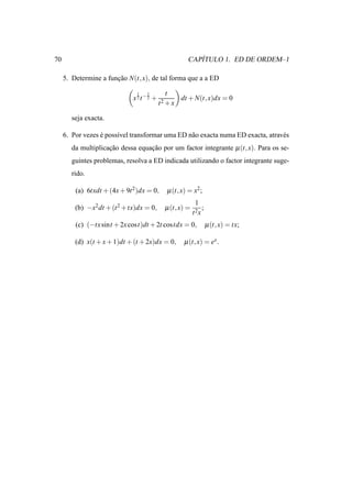 70                                                         ´
                                                        CAPITULO 1. ED DE ORDEM–1

     5. Determine a funcao N(t, x), de tal forma que a a ED
                       ¸˜

                               1   1        t
                              x 2 t−2 +              dt + N(t, x)dx = 0
                                          t2 + x

        seja exacta.

     6. Por vezes e poss´vel transformar uma ED n˜ o exacta numa ED exacta, atrav´ s
                  ´     ı                        a                               e
        da multiplicacao dessa equacao por um factor integrante µ (t, x). Para os se-
                     ¸˜            ¸˜
        guintes problemas, resolva a ED indicada utilizando o factor integrante suge-
        rido.

         (a) 6txdt + (4x + 9t 2 )dx = 0,        µ (t, x) = x2 ;
                                                           1
         (b) −x2 dt + (t 2 + tx)dx = 0,     µ (t, x) =           ;
                                                          t 2x
         (c) (−tx sint + 2x cost)dt + 2t costdx = 0,                 µ (t, x) = tx;

         (d) x(t + x + 1)dt + (t + 2x)dx = 0,          µ (t, x) = ex .
 
