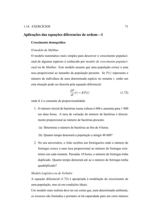 ´
1.14. EXERCICIOS                                                             71

      ¸˜           ¸˜
Aplicacoes das equacoes diferencias de ordem—1

    Crescimento demogr´ ﬁco
                      a

    O modelo de Malthus
    O modelo matem´ tico mais simples para descrever o crescimento populaci-
                  a
    onal de algumas esp´ cies e conhecido por modelo de crescimento populaci-
                       e      ´
    onal ou de Malthus. Este modelo assume que uma populacao cresce a uma
                                                         ¸˜
    taxa proporcional ao tamanho da populacao presente. Se P(t) representa o
                                          ¸˜
    n´ mero de indiv´duos de uma determinada esp´ cie no instante t, ent˜ o um
     u              ı                           e                       a
    esta situacao pode ser descrita pela equacao diferencial:
              ¸˜                             ¸˜
                                   dP
                                      (t) = KP(t)                         (1.72)
                                   dt
    onde K e a constante de proporcionalidade.
           ´

      1. O n´ mero inicial de bact´ rias numa cultura e 600 e aumenta para 1 800
            u                     e                   ´
         em duas horas. A taxa de variacao do n´ mero de bact´ rias e directa-
                                       ¸˜      u             e      ´
         mente proporcional ao n´ mero de bact´ rias presente.
                                u             e

          (a) Determine o n´ mero de bact´ rias ao ﬁm de 4 horas.
                           u             e

         (b) Quanto tempo demorar´ a populacao a atingir 48 600?
                                 a         ¸˜

      2. No seu anivers´ rio, o Jo˜ o recebeu um formigueiro onde o n´ mero de
                       a          a                                  u
         formigas cresce a uma taxa proporcional ao n´ mero de formigas exis-
                                                     u
         tentes em cada instante. Passadas 10 horas, o n´ mero de formigas tinha
                                                        u
         duplicado. Quanto tempo demorar´ at´ ue o n´ mero de formigas tenha
                                        a e         u
         quadriplicado?

    Modelo Log´stico ou de Verhulst
              ı
    A equacao diferencial (1.72) e apropriada a modelacao do crescimento de
          ¸˜                     ´            `       ¸˜
    uma populacao, mas s´ em condicoes ideais.
              ¸˜        o         ¸˜
    Um modelo mais realista deve ter em conta que, num determinado ambiente,
    os recursos s˜ o limitados e portanto s´ h´ capacidade para um certo n´ mero
                 a                         o a                            u
 