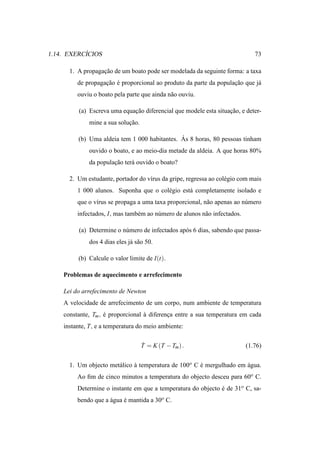 ´
1.14. EXERCICIOS                                                               73

      1. A propagacao de um boato pode ser modelada da seguinte forma: a taxa
                  ¸˜
         de propagacao e proporcional ao produto da parte da populacao que j´
                   ¸˜ ´                                            ¸˜       a
         ouviu o boato pela parte que ainda n˜ o ouviu.
                                             a

         (a) Escreva uma equacao diferencial que modele esta situacao, e deter-
                             ¸˜                                   ¸˜
             mine a sua solucao.
                            ¸˜

                                              ´
         (b) Uma aldeia tem 1 000 habitantes. As 8 horas, 80 pessoas tinham
             ouvido o boato, e ao meio-dia metade da aldeia. A que horas 80%
             da populacao ter´ ouvido o boato?
                      ¸˜     a

      2. Um estudante, portador do v´rus da gripe, regressa ao col´ gio com mais
                                    ı                             e
         1 000 alunos. Suponha que o col´ gio est´ completamente isolado e
                                        e        a
         que o v´rus se propaga a uma taxa proporcional, n˜ o apenas ao n´ mero
                ı                                         a              u
         infectados, I, mas tamb´ m ao n´ mero de alunos n˜ o infectados.
                                e       u                 a

         (a) Determine o n´ mero de infectados ap´ s 6 dias, sabendo que passa-
                          u                      o
             dos 4 dias eles j´ s˜ o 50.
                              a a

         (b) Calcule o valor limite de I(t).

    Problemas de aquecimento e arrefecimento

    Lei do arrefecimento de Newton
    A velocidade de arrefecimento de um corpo, num ambiente de temperatura
    constante, Tm , e proporcional a diferenca entre a sua temperatura em cada
                    ´              `        ¸
    instante, T, e a temperatura do meio ambiente:

                                   ˙
                                   T = K (T − Tm ) .                        (1.76)


      1. Um objecto met´ lico a temperatura de 100o C e mergulhado em agua.
                       a      `                       ´               ´
         Ao ﬁm de cinco minutos a temperatura do objecto desceu para 60o C.
         Determine o instante em que a temperatura do objecto e de 31o C, sa-
                                                              ´
         bendo que a agua e mantida a 30o C.
                     ´    ´
 
