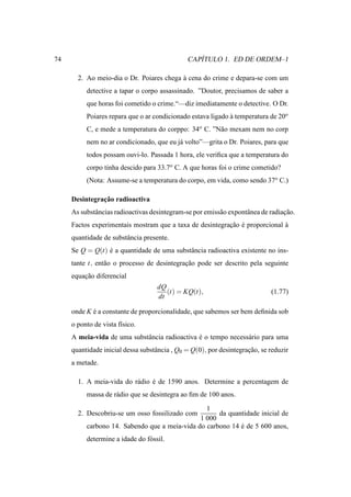 74                                                ´
                                               CAPITULO 1. ED DE ORDEM–1

       2. Ao meio-dia o Dr. Poiares chega a cena do crime e depara-se com um
                                          `
          detective a tapar o corpo assassinado. ”Doutor, precisamos de saber a
          que horas foi cometido o crime.“—diz imediatamente o detective. O Dr.
          Poiares repara que o ar condicionado estava ligado a temperatura de 20o
                                                             `
          C, e mede a temperatura do corppo: 34o C. ”N˜ o mexam nem no corp
                                                      a
          nem no ar condicionado, que eu j´ volto”—grita o Dr. Poiares, para que
                                          a
          todos possam ouvi-lo. Passada 1 hora, ele veriﬁca que a temperatura do
          corpo tinha descido para 33.7o C. A que horas foi o crime cometido?
          (Nota: Assume-se a temperatura do corpo, em vida, como sendo 37o C.)

               ¸˜
     Desintegracao radioactiva
     As substˆ ncias radioactivas desintegram-se por emiss˜ o expontˆ nea de radiacao.
             a                                            a         a             ¸˜
     Factos experimentais mostram que a taxa de desintegracao e proporcional a
                                                          ¸˜ ´               `
     quantidade de substˆ ncia presente.
                        a
     Se Q = Q(t) e a quantidade de uma substˆ ncia radioactiva existente no ins-
                 ´                          a
     tante t, ent˜ o o processo de desintegracao pode ser descrito pela seguinte
                 a                           ¸˜
     equacao diferencial
         ¸˜
                                    dQ
                                       (t) = KQ(t),                          (1.77)
                                    dt

     onde K e a constante de proporcionalidade, que sabemos ser bem deﬁnida sob
            ´
     o ponto de vista f´sico.
                       ı
     A meia-vida de uma substˆ ncia radioactiva e o tempo necess´ rio para uma
                             a                  ´               a
     quantidade inicial dessa substˆ ncia , Q0 = Q(0), por desintegracao, se reduzir
                                   a                                 ¸˜
     a metade.

       1. A meia-vida do r´ dio e de 1590 anos. Determine a percentagem de
                          a     ´
          massa de r´ dio que se desintegra ao ﬁm de 100 anos.
                    a

                                                 1
       2. Descobriu-se um osso fossilizado com       da quantidade inicial de
                                               1 000
          carbono 14. Sabendo que a meia-vida do carbono 14 e de 5 600 anos,
                                                            ´
          determine a idade do f´ ssil.
                                o
 