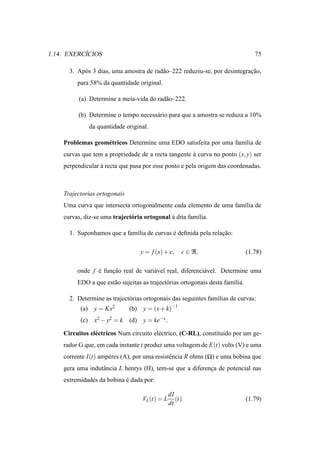 ´
1.14. EXERCICIOS                                                                   75

      3. Ap´ s 3 dias, uma amostra de rad˜ o–222 reduziu-se, por desintegracao,
           o                             a                                 ¸˜
         para 58% da quantidade original.

          (a) Determine a meia-vida do rad˜ o–222.
                                          a

         (b) Determine o tempo necess´ rio para que a amostra se reduza a 10%
                                     a
                da quantidade original.

    Problemas geom´ tricos Determine uma EDO satisfeita por uma fam´lia de
                  e                                                ı
    curvas que tem a propriedade de a recta tangente a curva no ponto (x, y) ser
                                                     `
    perpendicular a recta que pasa por esse ponto e pela origem das coordenadas.
                  `



    Trajectorias ortogonais
    Uma curva que intersecta ortogonalmente cada elemento de uma fam´lia de
                                                                    ı
    curvas, diz-se uma traject´ ria ortogonal a dita fam´lia.
                              o               `         ı

      1. Suponhamos que a fam´lia de curvas e deﬁnida pela relacao:
                             ı              ´                  ¸˜

                                     y = f (x) + c,     c ∈ ℜ,                  (1.78)

         onde f e funcao real de vari´ vel real, diferenci´ vel. Determine uma
                ´    ¸˜              a                    a
         EDO a que est˜ o sujeitas as traject´ rias ortogonais desta fam´lia.
                      a                      o                          ı

      2. Determine as traject´ rias ortogonais das seguintes fam´lias de curvas:
                             o                                  ı
          (a)    y = Kx2       (b)    y = (x + k)−1
          (c)    x2 − y2 = k   (d)    y = ke−x .

    Circuitos el´ ctricos Num circuito el´ ctrico, (C-RL), constitu´do por um ge-
                e                        e                         ı
    rador G que, em cada instante t produz uma voltagem de E(t) volts (V) e uma
    corrente I(t) amp´ res (A), por uma resistˆ ncia R ohms (Ω) e uma bobina que
                     e                        e
    gera uma indutˆ ncia L henrys (H), tem-se que a diferenca de potencial nas
                  a                                        ¸
    extremidades da bobina e dada por:
                           ´

                                                   dI
                                     VL (t) = L       (t)                       (1.79)
                                                   dt
 