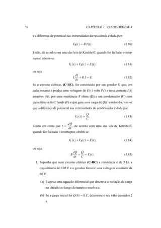 76                                                       ´
                                                      CAPITULO 1. ED DE ORDEM–1

     e a diferenca de potencial nas extremidades da resistˆ ncia e dada por:
                ¸                                         e      ´

                                       VR (t) = R I(t).                        (1.80)

     Ent˜ o, de acordo com uma das leis de Kirchhoff, quando for fechado o inter-
        a
     ruptor, obt´ m-se:
                e
                                 VL (t) +VR(t) = E(t),                         (1.81)

     ou seja
                                           dI
                                       L      +R I = E                         (1.82)
                                           dt
     Se o circuito el´ trico, (C-RC), for constitu´do por um gerador G que, em
                     e                            ı
     cada instante t produz uma voltagem de E(t) volts (V) e uma corrente I(t)
     amp´ res (A), por uma resistˆ ncia R ohms (Ω) e um condensador (C) com
        e                        e
     capacitˆ ncia de C farads (F) e que gera uma carga de Q(t) coulombs, tem-se
            a
     que a diferenca de potencial nas extremidades do condensador e dada por:
                  ¸                                               ´
                                                      Q
                                           VC (t) =     .                      (1.83)
                                                      C
                                dQ
     Tendo em conta que I =        , de acordo com uma das leis de Kirchhoff,
                                dt
     quando for fechado o interruptor, obt´ m-se:
                                          e

                                 VC (t) +VR(t) = E(t),                         (1.84)

     ou seja:
                                       dQ Q
                                   R      + = E(t).                            (1.85)
                                       dt  C
       1. Suponha que num circuito el´ trico (C-RC) a resistˆ ncia e de 5 Ω, a
                                     e                      e      ´
          capacitˆ ncia de 0.05 F e o gerador fornece uma voltagem constante de
                 a
          60 V.

           (a) Escreva uma equacao diferencial que descreva a variacao da carga
                               ¸˜                                  ¸˜
                no circuito ao longo do tempo e resolva-a.

           (b) Se a carga inicial for Q(0) = 0 C, determine o seu valor passados 2
                s.
 
