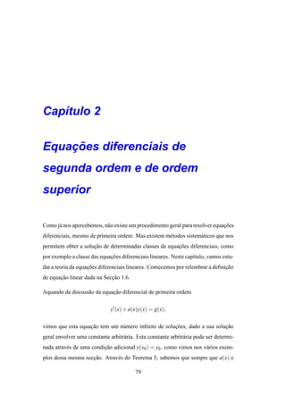 Cap´tulo 2
   ı

    ¸˜
Equacoes diferenciais de
segunda ordem e de ordem
superior

Como j´ nos apercebemos, n˜ o existe um procedimento geral para resolver equacoes
      a                   a                                                  ¸˜
diferenciais, mesmo de primeira ordem. Mas existem m´ todos sistem´ ticos que nos
                                                    e             a
permitem obter a solucao de determinadas classes de equacoes diferenciais, como
                     ¸˜                                 ¸˜
por exemplo a classe das equacoes diferenciais lineares. Neste cap´tulo, vamos estu-
                             ¸˜                                   ı
dar a teoria da equacoes diferenciais lineares. Comecemos por relembrar a deﬁnicao
                    ¸˜                                                         ¸˜
de equacao linear dada na Seccao 1.6.
       ¸˜                    ¸˜

Aquando da discuss˜ o da equacao diferencial de primeira ordem
                  a          ¸˜

                              y′ (x) + a(x)y(x) = g(x),

vimos que esta equacao tem um n´ mero inﬁnito de solucoes, dado a sua solucao
                   ¸˜          u                     ¸˜                   ¸˜
geral envolver uma constante arbitr´ ria. Esta constante arbitr´ ria pode ser determi-
                                   a                           a
nada atrav´ s de uma condicao adicional y(x0 ) = y0 , como vimos nos v´ rios exem-
          e               ¸˜                                          a
plos dessa mesma seccao. Atrav´ s do Teorema 5, sabemos que sempre que a(x) e
                    ¸˜        e

                                         79
 