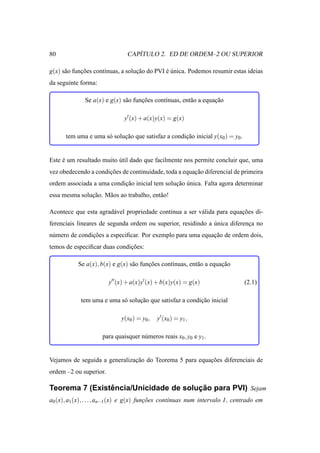 80                                ´
                               CAPITULO 2. ED DE ORDEM–2 OU SUPERIOR

g(x) s˜ o funcoes cont´nuas, a solucao do PVI e unica. Podemos resumir estas ideias
      a      ¸˜       ı            ¸˜         ´´
da seguinte forma:

              Se a(x) e g(x) s˜ o funcoes cont´nuas, ent˜ o a equacao
                              a      ¸˜       ı         a         ¸˜

                              y′ (x) + a(x)y(x) = g(x)

      tem uma e uma s´ solucao que satisfaz a condicao inicial y(x0 ) = y0 .
                     o     ¸˜                      ¸˜


Este e um resultado muito util dado que facilmente nos permite concluir que, uma
     ´                    ´
vez obedecendo a condicoes de continuidade, toda a equacao diferencial de primeira
                      ¸˜                               ¸˜
ordem associada a uma condicao inicial tem solucao unica. Falta agora determinar
                           ¸˜                  ¸˜ ´
essa mesma solucao. M˜ os ao trabalho, ent˜ o!
               ¸˜    a                    a

Acontece que esta agrad´ vel propriedade continua a ser v´ lida para equacoes di-
                       a                                 a               ¸˜
ferenciais lineares de segunda ordem ou superior, residindo a unica diferenca no
                                                              ´            ¸
n´ mero de condicoes a especiﬁcar. Por exemplo para uma equacao de ordem dois,
 u              ¸˜                                          ¸˜
temos de especiﬁcar duas condicoes:
                              ¸˜

           Se a(x), b(x) e g(x) s˜ o funcoes cont´nuas, ent˜ o a equacao
                                 a      ¸˜       ı         a         ¸˜

                        y′′ (x) + a(x)y′ (x) + b(x)y(x) = g(x)                 (2.1)

            tem uma e uma s´ solucao que satisfaz a condicao inicial
                           o     ¸˜                      ¸˜

                             y(x0 ) = y0 ,   y′ (x0 ) = y1 ,

                     para quaisquer n´ meros reais x0 , y0 e y1 .
                                     u


Vejamos de seguida a generalizacao do Teorema 5 para equacoes diferenciais de
                               ¸˜                        ¸˜
ordem –2 ou superior.

                ˆ                      ¸˜
Teorema 7 (Existencia/Unicidade de solucao para PVI) Sejam
a0 (x), a1 (x), . . ., an−1 (x) e g(x) funcoes cont´nuas num intervalo I, centrado em
                                          ¸˜       ı
 