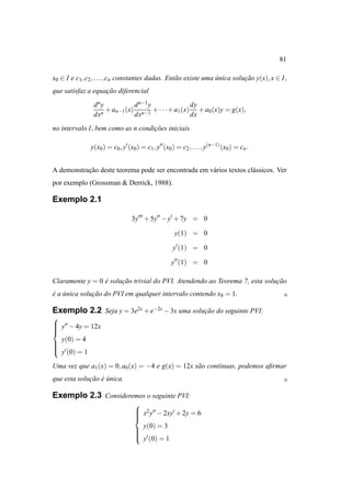 81

x0 ∈ I e c1 , c2 , . . . , cn constantes dadas. Ent˜ o existe uma unica solucao y(x), x ∈ I,
                                                   a              ´         ¸˜
que satisfaz a equacao diferencial
                   ¸˜
                d ny           d n−1 y              dy
                   n
                     + an−1 (x) n−1 + · · · + a1 (x) + a0 (x)y = g(x),
                dx             dx                   dx
no intervalo I, bem como as n condicoes iniciais
                                   ¸˜

               y(x0 ) = c0 , y′ (x0 ) = c1 , y′′ (x0 ) = c2 , . . . , y(n−1) (x0 ) = cn .


A demonstracao deste teorema pode ser encontrada em v´ rios textos cl´ ssicos. Ver
           ¸˜                                        a               a
por exemplo (Grossman & Derrick, 1988).

Exemplo 2.1

                                  3y′′′ + 5y′′ − y′ + 7y = 0

                                                      y(1) = 0

                                                     y′ (1) = 0

                                                    y′′ (1) = 0

Claramente y = 0 e solucao trivial do PVI. Atendendo ao Teorema 7, esta solucao
                 ´     ¸˜                                                   ¸˜
e a unica solucao do PVI em qualquer intervalo contendo x0 = 1.
´ ´           ¸˜

Exemplo 2.2 Seja y = 3e2x + e−2x − 3x uma solucao do seguinte PVI:
                                              ¸˜

 y′′ − 4y = 12x



  y(0) = 4


 ′
 y (0) = 1

Uma vez que a1 (x) = 0, a0 (x) = −4 e g(x) = 12x s˜ o cont´nuas, podemos aﬁrmar
                                                  a       ı
que esta solucao e unica.
             ¸˜ ´ ´

Exemplo 2.3 Consideremos o seguinte PVI:
                                   
                                    x2 y′′ − 2xy′ + 2y = 6
                                   
                                   
                                   
                                     y(0) = 3
                                   
                                   
                                    ′
                                    y (0) = 1
 
