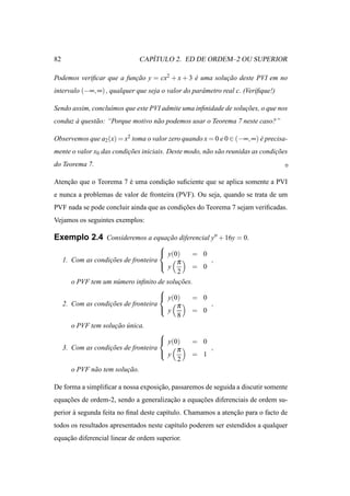 82                               ´
                              CAPITULO 2. ED DE ORDEM–2 OU SUPERIOR

Podemos veriﬁcar que a funcao y = cx2 + x + 3 e uma solucao deste PVI em no
                          ¸˜                  ´         ¸˜
intervalo (−∞, ∞) , qualquer que seja o valor do parˆ metro real c. (Veriﬁque!)
                                                    a

Sendo assim, conclu´mos que este PVI admite uma inﬁnidade de solucoes, o que nos
                   ı                                             ¸˜
conduz a quest˜ o: “Porque motivo n˜ o podemos usar o Teorema 7 neste caso?”
       `      a                    a

Observemos que a2 (x) = x2 toma o valor zero quando x = 0 e 0 ∈ (−∞, ∞) e precisa-
                                                                        ´
mente o valor x0 das condicoes iniciais. Deste modo, n˜ o s˜ o reunidas as condicoes
                          ¸˜                          a a                       ¸˜
do Teorema 7.

Atencao que o Teorema 7 e uma condicao suﬁciente que se aplica somente a PVI
    ¸˜                  ´          ¸˜
e nunca a problemas de valor de fronteira (PVF). Ou seja, quando se trata de um
PVF nada se pode concluir ainda que as condicoes do Teorema 7 sejam veriﬁcadas.
                                            ¸˜
Vejamos os seguintes exemplos:

Exemplo 2.4 Consideremos a equacao diferencial y′′ + 16y = 0.
                               ¸˜
                                      
                                       y(0)     =   0
                                       y π
     1. Com as condicoes de fronteira
                     ¸˜                                  ,
                                                 =   0
                                            2
        o PVF tem um n´ mero inﬁnito de solucoes.
                        u                   ¸˜
                                      
                                       y(0)     =   0
     2. Com as condicoes de fronteira
                     ¸˜                     π            ,
                                       y        =   0
                                            8
        o PVF tem solucao unica.
                       ¸˜ ´
                                      
                                       y(0)     =   0
                                       y π
     3. Com as condicoes de fronteira
                     ¸˜                                  ,
                                                 =   1
                                            2
        o PVF n˜ o tem solucao.
               a           ¸˜

De forma a simpliﬁcar a nossa exposicao, passaremos de seguida a discutir somente
                                    ¸˜
equacoes de ordem-2, sendo a generalizacao a equacoes diferenciais de ordem su-
    ¸˜                                 ¸˜        ¸˜
perior a segunda feita no ﬁnal deste cap´tulo. Chamamos a atencao para o facto de
       `                                ı                     ¸˜
todos os resultados apresentados neste cap´tulo poderem ser estendidos a qualquer
                                          ı
equacao diferencial linear de ordem superior.
    ¸˜
 