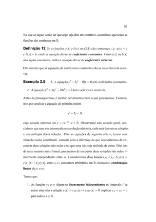83

No que se segue, a n˜ o ser que algo seja dito em contr´ rio, assumimos que todas as
                    a                                  a
funcoes s˜ o cont´nuas em R.
   ¸˜    a       ı

     ¸˜
Deﬁnicao 12 Se as funcoes a(x) e b(x) em (2.1) s˜ o constantes, i.e. a(x) = a
                     ¸˜                         a
e b(x) = b, ent˜ o a equacao diz-se de coeﬁcientes constantes. Caso a(x) ou b(x)
               a         ¸˜
n˜ o sejam constantes, ent˜ o a equacao diz-se de coeﬁcientes vari´ veis.
 a                        a         ¸˜                            a

Obviamente que as equacoes de coeﬁcientes constantes s˜ o as mais f´ ceis de resol-
                      ¸˜                              a            a
ver.

Exemplo 2.5            1. A equacao y′′ + 3y′ − 10y = 0 tem coeﬁcientes constantes.
                                ¸˜

   2. A equacao y′′ + 3xy′ − 10x2 y = 0 tem coeﬁcientes vari´ veis.
            ¸˜                                              a

Antes de prosseguirmos, e melhor percebermos bem o que procuramos. Comece-
                        ´
mos por analisar a equacao de primeira ordem
                       ¸˜


                                     y′ + 2y = 0,


cuja solucao sabemos ser y = ce−2x , c ∈ R. Observando esta solucao geral, con-
         ¸˜                                                     ¸˜
clu´mos que uma vez encontrada uma solucao n˜ o nula, cada uma das outras solucoes
   ı                                   ¸˜ a                                   ¸˜
e um m´ ltiplo dessa solucao. Para as equacoes de segunda ordem, temos uma
´     u                  ¸˜               ¸˜
situacao muito semelhante, somente com a diferenca de que necessitarmos de en-
     ¸˜                                         ¸
contrar duas solucoes n˜ o nulas e tal que uma n˜ o seja m´ ltipla da outra. Dito isto
                 ¸˜    a                        a         u
de uma maneira mais formal, precisamos de encontrar duas solucoes n˜ o nulas li-
                                                             ¸˜    a
nearmente independentes entre si. Consideremos duas funcoes y1 e y2 . A y(x) =
                                                       ¸˜
c1 y1 (x) + c2 y2 (x), com c1 , c2 constantes arbitr´ rias em R, chamamos combinacao
                                                    a                            ¸˜
linear de y1 e y2 .

Temos que:

   1. As funcoes y1 e y2 dizem-se linearmente independentes no intervalo I se
            ¸˜
       nesse intervalo a relacao y(x) = c1 y1 (x) + c2 y2 (x) = 0 implicar c1 = c2 = 0
                             ¸˜
       para todo o x ∈ R.
 