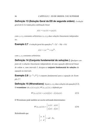 86                                 ´
                                CAPITULO 2. ED DE ORDEM–2 OU SUPERIOR

     ¸˜          ¸˜
Deﬁnicao 13 (Solucao Geral da ED de segunda ordem) A solucao
                                                         ¸˜
geral de (2.1) e dada pela combinacao linear
               ´                  ¸˜

                               y(x) = c1 y1 (x) + c2 y2 (x),

com c1 e c2 constantes arbitr´ rias e y1 e y2 duas solucoes linearmente independen-
                             a                         ¸˜
tes.

Exemplo 2.7 A solucao geral da equacao y′′ + 3y′ − 10y = 0 e
                  ¸˜               ¸˜                      ´

                                y(x) = c1 e−5x + c2 e2x ,

com c1 , c2 constantes arbitr´ rias.
                             a

     ¸˜                                  ¸˜
Deﬁnicao 14 (Conjunto fundamental de solucoes ) Qualquer con-
junto de n solucoes linearmente independentes de uma equacao diferencial linear
               ¸˜                                        ¸˜
                                                                    ¸˜
de ordem–n, num intervalo I, designa-se conjunto fundamental de solucoes da
equacao no intervalo.
    ¸˜

Exemplo 2.8 e−5x , e2x e conjunto fundamental para a equacao do Exem-
                       ´                                 ¸˜
plo 2.7.

     ¸˜
Deﬁnicao 15 (Wronskiano) Sejam y1 e y2 duas solucoes da equacao (2.2).
                                                ¸˜          ¸˜
O wronskiano de y1 (x) e y2 (x), W (y1 , y2 ) (x), e deﬁnido por
                                                   ´

                      W (y1 , y2 ) (x) = y1 (x)y′ (x) − y′ (x)y2 (x).
                                                2        1                    (2.3)


O Wronskiano pode tamb´ m ser escrito utilizando determinantes:
                      e

                                                y1 (x) y2 (x)
                           W (y1 , y2 ) (x) =                                 (2.4)
                                                y′ (x) y′ (x)
                                                 1      2

Relembrando que
                                    a b
                                            = ad − bc,
                                    c d
 