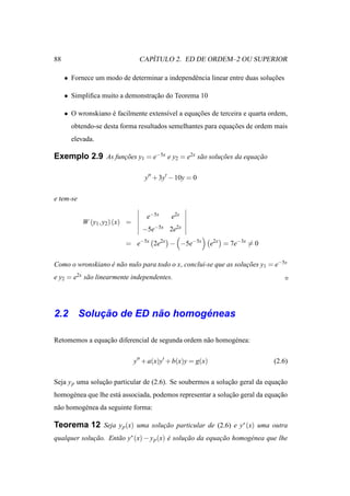 88                                   ´
                                  CAPITULO 2. ED DE ORDEM–2 OU SUPERIOR

     • Fornece um modo de determinar a independˆ ncia linear entre duas solucoes
                                               e                            ¸˜

     • Simpliﬁca muito a demonstracao do Teorema 10
                                  ¸˜

     • O wronskiano e facilmente extens´vel a equacoes de terceira e quarta ordem,
                    ´                  ı          ¸˜
       obtendo-se desta forma resultados semelhantes para equacoes de ordem mais
                                                              ¸˜
       elevada.

Exemplo 2.9 As funcoes y1 = e−5x e y2 = e2x s˜ o solucoes da equacao
                  ¸˜                         a       ¸˜          ¸˜

                                    y′′ + 3y′ − 10y = 0

e tem-se

                                    e−5x     e2x
           W (y1 , y2 ) (x) =
                                   −5e−5x 2e2x

                          = e−5x 2e2x − −5e−5x                e2x = 7e−3x = 0

Como o wronskiano e n˜ o nulo para todo o x, conclui-se que as solucoes y1 = e−5x
                  ´ a                                              ¸˜
e y2 = e2x s˜ o linearmente independentes.
            a




        ¸˜         ˜       ´
2.2 Solucao de ED nao homogeneas

Retomemos a equacao diferencial de segunda ordem n˜ o homog´ nea:
                ¸˜                                a        e

                                y′′ + a(x)y′ + b(x)y = g(x)                     (2.6)

Seja y p uma solucao particular de (2.6). Se soubermos a solucao geral da equacao
                 ¸˜                                          ¸˜               ¸˜
homog´ nea que lhe est´ associada, podemos representar a solucao geral da equacao
     e                a                                      ¸˜               ¸˜
n˜ o homog´ nea da seguinte forma:
 a        e

Teorema 12 Seja y p (x) uma solucao particular de (2.6) e y∗ (x) uma outra
                                ¸˜
qualquer solucao. Ent˜ o y∗ (x) − y p (x) e solucao da equacao homog´ nea que lhe
             ¸˜      a                    ´     ¸˜         ¸˜       e
 