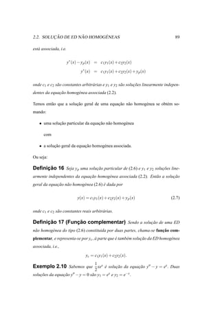 ¸˜         ˜       ´
2.2. SOLUCAO DE ED NAO HOMOGENEAS                                                  89

est´ associada, i.e.
   a


                       y∗ (x) − y p (x) = c1 y1 (x) + c2 y2 (x)

                               y∗ (x) = c1 y1 (x) + c2 y2 (x) + y p (x)


onde c1 e c2 s˜ o constantes arbitr´ rias e y1 e y2 s˜ o solucoes linearmente indepen-
              a                    a                 a       ¸˜
dentes da equacao homog´ nea associada (2.2).
              ¸˜       e

Temos ent˜ o que a solucao geral de uma equacao n˜ o homog´ nea se obt´ m so-
         a             ¸˜                   ¸˜ a          e           e
mando:

   • uma solucao particular da equacao n˜ o homog´ nea
             ¸˜                    ¸˜ a          e

      com

   • a solucao geral da equacao homog´ nea associada.
           ¸˜               ¸˜       e

Ou seja:

     ¸˜
Deﬁnicao 16 Seja y p uma solucao particular de (2.6) e y1 e y2 solucoes line-
                             ¸˜                                    ¸˜
armente independentes da equacao homog´ nea associada (2.2). Ent˜ o a solucao
                             ¸˜       e                         a         ¸˜
geral da equacao n˜ o homog´ nea (2.6) e dada por
             ¸˜ a          e           ´


                             y(x) = c1 y1 (x) + c2 y2 (x) + y p (x)              (2.7)


onde c1 e c2 s˜ o constantes reais arbitr´ rias.
              a                          a

     ¸˜         ¸˜
Deﬁnicao 17 (Funcao complementar) Sendo a solucao de uma ED
                                              ¸˜
 a        e                                                            ¸˜
n˜ o homog´ nea do tipo (2.6) constituida por duas partes, chama-se funcao com-
plementar, e representa-se por yc , a parte que e tamb´ m solucao da ED homog´ nea
                                    `           ´     e       ¸˜             e
associada, i.e.,

                                  yc = c1 y1 (x) + c2 y2 (x).
                                   1
Exemplo 2.10 Sabemos que xex e solucao da equacao y′′ − y = ex . Duas
                             ´     ¸˜         ¸˜
                                   2
solucoes da equacao y′′ − y = 0 s˜ o y1 = ex e y2 = e−x .
    ¸˜          ¸˜               a
 