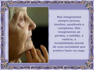 Nos imaginamos
    sempre jovens,
 bonitos, saudáveis e
    completos. Não
    imaginamos as
  perdas, a solidão, a
       velhice, a
 invisibilidade diante
de uma sociedade que
prefere fazer-se cega.
 