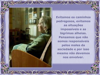 Evitamos os caminhos
pedregosos, evitamos
      as situações
    impossíveis e as
   lágrimas alheias.
  Pensamos que não
 somos responsáveis
     pelos males da
 sociedade e por isso
mesmo não devemos
      nos envolver.
 