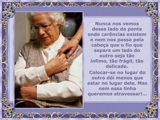 Nunca nos vemos
  desse lado da ponte
onde carências existem
 e nem nos passa pela
  cabeça que o fio que
   separa um lado do
     outro seja tão
 ínfimo, tão frágil, tão
       delicado.
 Colocar-se no lugar do
  outro dói menos que
estar no lugar dele. Mas
     nem essa linha
queremos atravessar!...
 