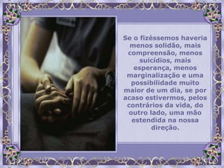 Se o fizéssemos haveria
  menos solidão, mais
 compreensão, menos
     suicídios, mais
   esperança, menos
 marginalização e uma
  possibilidade muito
maior de um dia, se por
acaso estivermos, pelos
 contrários da vida, do
 outro lado, uma mão
  estendida na nossa
         direção.
 