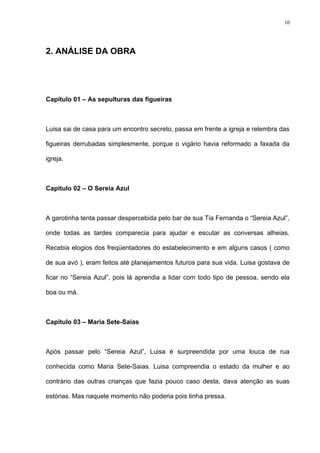10




2. ANÁLISE DA OBRA




Capítulo 01 – As sepulturas das figueiras



Luisa sai de casa para um encontro secreto, passa em frente a igreja e relembra das

figueiras derrubadas simplesmente, porque o vigário havia reformado a faxada da

igreja.



Capítulo 02 – O Sereia Azul



A garotinha tenta passar despercebida pelo bar de sua Tia Fernanda o “Sereia Azul”,

onde todas as tardes comparecia para ajudar e escutar as conversas alheias.

Recebia elogios dos freqüentadores do estabelecimento e em alguns casos ( como

de sua avó ), eram feitos até planejamentos futuros para sua vida. Luisa gostava de

ficar no “Sereia Azul”, pois lá aprendia a lidar com todo tipo de pessoa, sendo ela

boa ou má.



Capítulo 03 – Maria Sete-Saias



Após passar pelo “Sereia Azul”, Luisa é surpreendida por uma louca de rua

conhecida como Maria Sete-Saias. Luisa compreendia o estado da mulher e ao

contrário das outras crianças que fazia pouco caso desta, dava atenção as suas

estórias. Mas naquele momento não poderia pois tinha pressa.
 