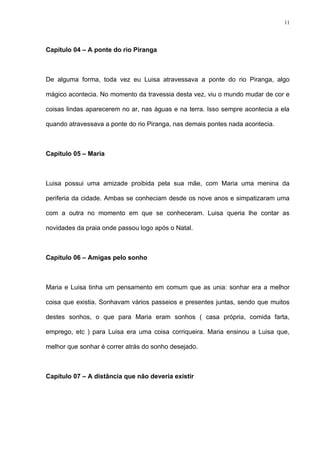 11




Capítulo 04 – A ponte do rio Piranga



De alguma forma, toda vez eu Luisa atravessava a ponte do rio Piranga, algo

mágico acontecia. No momento da travessia desta vez, viu o mundo mudar de cor e

coisas lindas aparecerem no ar, nas águas e na terra. Isso sempre acontecia a ela

quando atravessava a ponte do rio Piranga, nas demais pontes nada acontecia.



Capítulo 05 – Maria



Luisa possui uma amizade proibida pela sua mãe, com Maria uma menina da

periferia da cidade. Ambas se conheciam desde os nove anos e simpatizaram uma

com a outra no momento em que se conheceram. Luisa queria lhe contar as

novidades da praia onde passou logo após o Natal.



Capítulo 06 – Amigas pelo sonho



Maria e Luisa tinha um pensamento em comum que as unia: sonhar era a melhor

coisa que existia. Sonhavam vários passeios e presentes juntas, sendo que muitos

destes sonhos, o que para Maria eram sonhos ( casa própria, comida farta,

emprego, etc ) para Luisa era uma coisa corriqueira. Maria ensinou a Luisa que,

melhor que sonhar é correr atrás do sonho desejado.



Capítulo 07 – A distância que não deveria existir
 