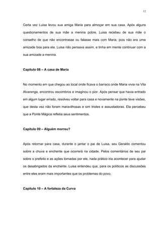 12




Certa vez Luisa levou sua amiga Maria para almoçar em sua casa. Após alguns

questionamentos de sua mãe a menina pobre, Luisa recebeu de sua mãe o

conselho de que não encontrasse ou falasse mais com Maria, pois não era uma

amizade boa para ela. Luisa não pensava assim, e tinha em mente continuar com a

sua amizade a menina.



Capítulo 08 – A casa de Maria



No momento em que chegou ao local onde ficava o barraco onde Maria vivia na Vila

Alvarenga, encontrou escombros e imaginou o pior. Após pensar que havia entrado

em algum lugar errado, resolveu voltar para casa e novamente na ponte teve visões,

que desta vez não foram maravilhosas e sim tristes e assustadoras. Ela percebeu

que a Ponte Mágica refletia seus sentimentos.



Capítulo 09 – Alguém morreu?



Após retornar para casa, durante o jantar o pai de Luisa, seu Geraldo comentou

sobre a chuva e enchente que ocorrerá na cidade. Pelos comentários de seu pai

sobre o prefeito e as ações tomadas por ele, nada prático iria acontecer para ajudar

os desabrigados da enchente. Luisa entendeu que, para os políticos as discussões

entre eles eram mais importantes que os problemas do povo.



Capítulo 10 – A fortaleza da Curva
 