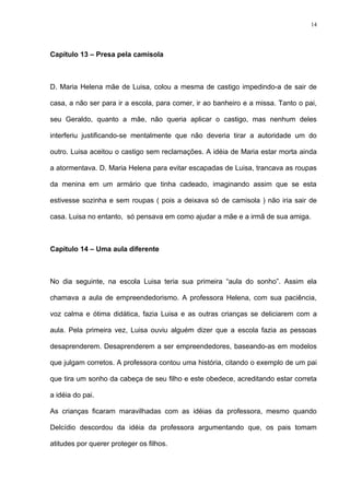 14




Capítulo 13 – Presa pela camisola



D. Maria Helena mãe de Luisa, colou a mesma de castigo impedindo-a de sair de

casa, a não ser para ir a escola, para comer, ir ao banheiro e a missa. Tanto o pai,

seu Geraldo, quanto a mãe, não queria aplicar o castigo, mas nenhum deles

interferiu justificando-se mentalmente que não deveria tirar a autoridade um do

outro. Luisa aceitou o castigo sem reclamações. A idéia de Maria estar morta ainda

a atormentava. D. Maria Helena para evitar escapadas de Luisa, trancava as roupas

da menina em um armário que tinha cadeado, imaginando assim que se esta

estivesse sozinha e sem roupas ( pois a deixava só de camisola ) não iria sair de

casa. Luisa no entanto, só pensava em como ajudar a mãe e a irmã de sua amiga.



Capítulo 14 – Uma aula diferente



No dia seguinte, na escola Luisa teria sua primeira “aula do sonho”. Assim ela

chamava a aula de empreendedorismo. A professora Helena, com sua paciência,

voz calma e ótima didática, fazia Luisa e as outras crianças se deliciarem com a

aula. Pela primeira vez, Luisa ouviu alguém dizer que a escola fazia as pessoas

desaprenderem. Desaprenderem a ser empreendedores, baseando-as em modelos

que julgam corretos. A professora contou uma história, citando o exemplo de um pai

que tira um sonho da cabeça de seu filho e este obedece, acreditando estar correta

a idéia do pai.

As crianças ficaram maravilhadas com as idéias da professora, mesmo quando

Delcídio descordou da idéia da professora argumentando que, os pais tomam

atitudes por querer proteger os filhos.
 