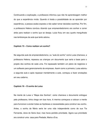 15




Continuando a explicação, a professora informou que não há aprendizagem melhor

do que a experiência vivida. Quando é tirada a possibilidade de se aprender por

experiência, a pessoa acaba exposta a não saber tomar decisões sozinhas. Por fim,

a professora Helena concluiu dizendo que empreendedorismo era sonhar e correr

atrás para realizar o sonho que se deseja. Luiza ficou em seu quarto mergulhada

nas lembranças da aula que tanto adorou.



Capítulo 15 – Como realizar um sonho?



Na segunda aula de empreendedorismo, ou “aula do sonho” como Luisa chamava, a

professora Helena, repassou as crianças um documento que seria a base para o

projeto dos sonhos de cada uma. Foi repassado também um plano de negócios e

um software para gerenciamento de empresas. Assim como a primeira, Luisa adorou

a segunda aula e após repassar mentalmente a aula, começou a fazer anotações

em seu caderno.



Capítulo 16 – O sonho de Luisa



Na mente de Luisa o “Mapa dos Sonhos”, como chamava o documento entregue

pela professora, tinha chego em boa hora. A menina começava a colocar a mente

para funcionar e anotar todas as hipóteses e necessidades para construir seu sonho.

Antes, o sonho de Maria seria ter uma vida independente como de sua Tia

Fernanda, dona do Seria Azul, mas havia perdido prioridade. Agora sua prioridade

era construir uma casa para Piedade, Maria e Eva.
 