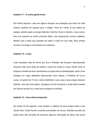 16




Capítulo 17 – O sonho ganha forma



Na manhã seguinte, Luisa deu alguns retoques nas anotações que fizera na noite

anterior, partindo em seguida para o colégio. Tinha em mente, já que estava de

castigo, solicitar ajuda as amigos Delcídio, Clarinha, Duda e Carolina. Luisa contou-

lhes sua aventura ao tentar encontrar Maria, não esquecendo nenhum detalhes.

Mostrou até a cobra que guardara de troféu e trazia em sua mala. Seus amigos

ouviram a narração e concordaram em colaborar.



Capítulo 18 – Lucas



Luiza arquitetou tudo de forma que Eva e Piedade não ficassem desamparadas

enquanto esta corria atrás de realizar o sonho de construir a casa. Dividiu entre os

amigos as tarefas de levar mantimentos e roupas para as desabrigadas, assim como

entregou um mapa detalhado descrevendo como chegar a Fortaleza da Curva.

Lucas, um garoto de 14 anos, tentou bisbilhotar o que Luisa e seus amigos estavam

fazendo, mas esta mais rápida, conseguiu se livrar do garoto e ainda faze-lo passar

por ridículo quando viu a cobra que carregava na mochila.



Capítulo 19 – Uma notícia inesperada



No recreio do dia seguinte, Luisa recebeu o relatório de seus amigos sobre o que

haviam feito. Todos haviam cumprido suas tarefas com louvor. Delcídio que além da

tarefa havia sido encubido de encontrar algumas informação de Maria, não trouxe
 