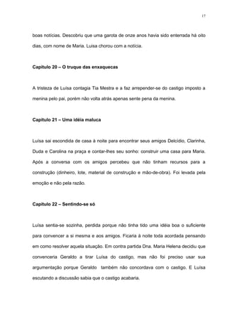 17




boas notícias. Descobriu que uma garota de onze anos havia sido enterrada há oito

dias, com nome de Maria. Luisa chorou com a notícia.



Capítulo 20 – O truque das enxaquecas



A tristeza de Luísa contagia Tia Mestra e a faz arrepender-se do castigo imposto a

menina pelo pai, porém não volta atrás apenas sente pena da menina.



Capítulo 21 – Uma idéia maluca



Luísa sai escondida de casa à noite para encontrar seus amigos Delcídio, Clarinha,

Duda e Carolina na praça e contar-lhes seu sonho: construir uma casa para Maria.

Após a conversa com os amigos percebeu que não tinham recursos para a

construção (dinheiro, lote, material de construção e mão-de-obra). Foi levada pela

emoção e não pela razão.



Capítulo 22 – Sentindo-se só



Luísa sentia-se sozinha, perdida porque não tinha tido uma idéia boa o suficiente

para convencer a si mesma e aos amigos. Ficaria à noite toda acordada pensando

em como resolver aquela situação. Em contra partida Dna. Maria Helena decidiu que

convenceria Geraldo a tirar Luísa do castigo, mas não foi preciso usar sua

argumentação porque Geraldo também não concordava com o castigo. E Luísa

escutando a discussão sabia que o castigo acabaria.
 