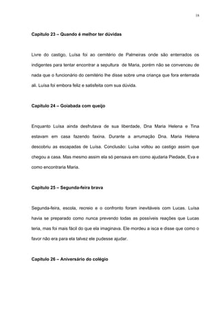 18




Capítulo 23 – Quando é melhor ter dúvidas



Livre do castigo, Luísa foi ao cemitério de Palmeiras onde são enterrados os

indigentes para tentar encontrar a sepultura de Maria, porém não se convenceu de

nada que o funcionário do cemitério lhe disse sobre uma criança que fora enterrada

ali. Luísa foi embora feliz e satisfeita com sua dúvida.



Capítulo 24 – Goiabada com queijo



Enquanto Luísa ainda desfrutava de sua liberdade, Dna Maria Helena e Tina

estavam em casa fazendo faxina. Durante a arrumação Dna. Maria Helena

descobriu as escapadas de Luísa. Conclusão: Luísa voltou ao castigo assim que

chegou a casa. Mas mesmo assim ela só pensava em como ajudaria Piedade, Eva e

como encontraria Maria.



Capítulo 25 – Segunda-feira brava



Segunda-feira, escola, recreio e o confronto foram inevitáveis com Lucas. Luísa

havia se preparado como nunca prevendo todas as possíveis reações que Lucas

teria, mas foi mais fácil do que ela imaginava. Ele mordeu a isca e disse que como o

favor não era para ela talvez ele pudesse ajudar.



Capítulo 26 – Aniversário do colégio
 