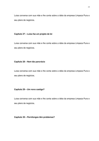 19




Luisa conversa com sua mãe e lhe conta sobre a idéia da empresa Limpeza Pura e

seu plano de negócios.




Capítulo 27 – Luisa faz um projeto de lei



Luisa conversa com sua mãe e lhe conta sobre a idéia da empresa Limpeza Pura e

seu plano de negócios.




Capítulo 28 – Nem tão pancrácio



Luisa conversa com sua mãe e lhe conta sobre a idéia da empresa Limpeza Pura e

seu plano de negócios.




Capítulo 29 – Um novo castigo?



Luisa conversa com sua mãe e lhe conta sobre a idéia da empresa Limpeza Pura e

seu plano de negócios.




Capítulo 30 – Pernilongos têm problemas?
 