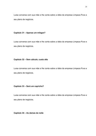 20




Luisa conversa com sua mãe e lhe conta sobre a idéia da empresa Limpeza Pura e

seu plano de negócios.




Capítulo 31 – Apenas um milagre?



Luisa conversa com sua mãe e lhe conta sobre a idéia da empresa Limpeza Pura e

seu plano de negócios.




Capítulo 32 – Sem cálculo, custo alto



Luisa conversa com sua mãe e lhe conta sobre a idéia da empresa Limpeza Pura e

seu plano de negócios.




Capítulo 33 – Será um capricho?



Luisa conversa com sua mãe e lhe conta sobre a idéia da empresa Limpeza Pura e

seu plano de negócios.




Capítulo 34 – As damas da noite
 