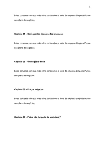 21




Luisa conversa com sua mãe e lhe conta sobre a idéia da empresa Limpeza Pura e

seu plano de negócios.




Capítulo 35 – Com quantos tijolos se faz uma casa



Luisa conversa com sua mãe e lhe conta sobre a idéia da empresa Limpeza Pura e

seu plano de negócios.




Capítulo 36 – Um negócio difícil



Luisa conversa com sua mãe e lhe conta sobre a idéia da empresa Limpeza Pura e

seu plano de negócios.




Capítulo 37 – Preços salgados



Luisa conversa com sua mãe e lhe conta sobre a idéia da empresa Limpeza Pura e

seu plano de negócios.




Capítulo 38 – Pobre não faz parte da sociedade?
 