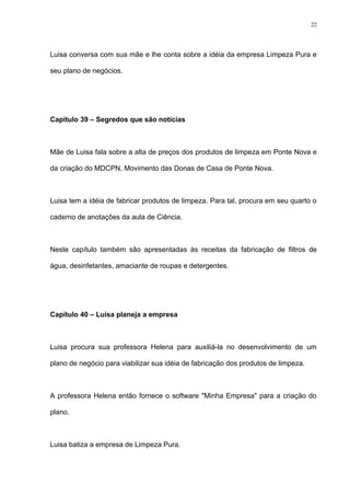 22




Luisa conversa com sua mãe e lhe conta sobre a idéia da empresa Limpeza Pura e

seu plano de negócios.




Capítulo 39 – Segredos que são notícias



Mãe de Luisa fala sobre a alta de preços dos produtos de limpeza em Ponte Nova e

da criação do MDCPN, Movimento das Donas de Casa de Ponte Nova.



Luisa tem a idéia de fabricar produtos de limpeza. Para tal, procura em seu quarto o

caderno de anotações da aula de Ciência.



Neste capítulo também são apresentadas às receitas da fabricação de filtros de

água, desinfetantes, amaciante de roupas e detergentes.




Capítulo 40 – Luisa planeja a empresa



Luisa procura sua professora Helena para auxiliá-la no desenvolvimento de um

plano de negócio para viabilizar sua idéia de fabricação dos produtos de limpeza.



A professora Helena então fornece o software "Minha Empresa" para a criação do

plano.



Luisa batiza a empresa de Limpeza Pura.
 