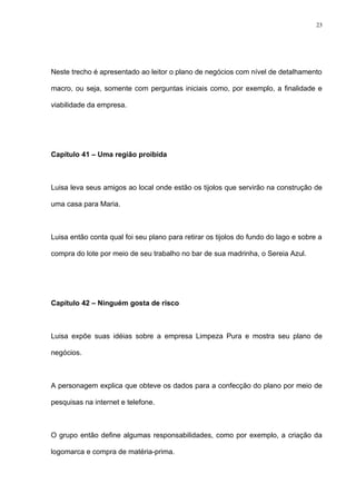 23




Neste trecho é apresentado ao leitor o plano de negócios com nível de detalhamento

macro, ou seja, somente com perguntas iniciais como, por exemplo, a finalidade e

viabilidade da empresa.




Capítulo 41 – Uma região proibida



Luisa leva seus amigos ao local onde estão os tijolos que servirão na construção de

uma casa para Maria.



Luisa então conta qual foi seu plano para retirar os tijolos do fundo do lago e sobre a

compra do lote por meio de seu trabalho no bar de sua madrinha, o Sereia Azul.




Capítulo 42 – Ninguém gosta de risco



Luisa expõe suas idéias sobre a empresa Limpeza Pura e mostra seu plano de

negócios.



A personagem explica que obteve os dados para a confecção do plano por meio de

pesquisas na internet e telefone.



O grupo então define algumas responsabilidades, como por exemplo, a criação da

logomarca e compra de matéria-prima.
 