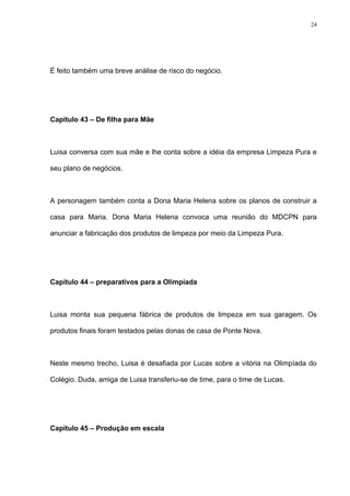 24




É feito também uma breve análise de risco do negócio.




Capítulo 43 – De filha para Mãe



Luisa conversa com sua mãe e lhe conta sobre a idéia da empresa Limpeza Pura e

seu plano de negócios.



A personagem também conta a Dona Maria Helena sobre os planos de construir a

casa para Maria. Dona Maria Helena convoca uma reunião do MDCPN para

anunciar a fabricação dos produtos de limpeza por meio da Limpeza Pura.




Capítulo 44 – preparativos para a Olimpíada



Luisa monta sua pequena fábrica de produtos de limpeza em sua garagem. Os

produtos finais foram testados pelas donas de casa de Ponte Nova.



Neste mesmo trecho, Luisa é desafiada por Lucas sobre a vitória na Olimpíada do

Colégio. Duda, amiga de Luisa transferiu-se de time, para o time de Lucas.




Capítulo 45 – Produção em escala
 