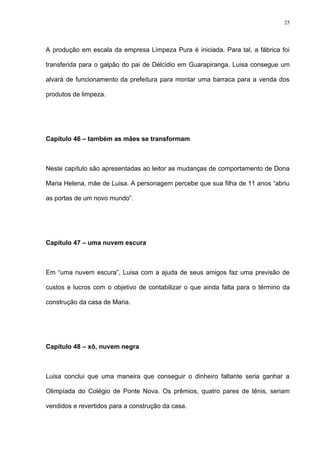 25




A produção em escala da empresa Limpeza Pura é iniciada. Para tal, a fábrica foi

transferida para o galpão do pai de Délcidio em Guarapiranga. Luisa consegue um

alvará de funcionamento da prefeitura para montar uma barraca para a venda dos

produtos de limpeza.




Capítulo 46 – também as mães se transformam



Neste capítulo são apresentadas ao leitor as mudanças de comportamento de Dona

Maria Helena, mãe de Luisa. A personagem percebe que sua filha de 11 anos “abriu

as portas de um novo mundo”.




Capítulo 47 – uma nuvem escura



Em “uma nuvem escura”, Luisa com a ajuda de seus amigos faz uma previsão de

custos e lucros com o objetivo de contabilizar o que ainda falta para o término da

construção da casa de Maria.




Capítulo 48 – xô, nuvem negra



Luisa conclui que uma maneira que conseguir o dinheiro faltante seria ganhar a

Olimpíada do Colégio de Ponte Nova. Os prêmios, quatro pares de tênis, seriam

vendidos e revertidos para a construção da casa.
 