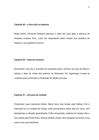26




Capítulo 49 – o dia-a-dia na empresa



Neste trecho, Fernando Dolabela descreve a rotina de Luisa após a abertura da

empresa Limpeza Pura. Luisa era responsável pelas vendas dos produtos de

limpeza, o que garantia os lucros.




Capítulo 50 – festa da cumeeira



Novamente Luisa faz a previsão do orçamento para o término da casa de Maria e

reforça a idéia da venda dos prêmios da Olimpíada. Foi organizada a festa da

cumeeira para comemorar a finalização do telhado da casa.




Capítulo 51 – princesa de verdade



Finalmente Luisa reencontra Maria. Maria havia sido levada pela Defesa Civil e

internada em um hospital de Viçosa, onde permanecera vários dias em coma, com

leptospirose e infecção generalizada. Enfim recuperada, acabara de receber alta e

fora trazida para Ponte Nova. Estava perdida, porque não conseguia encontrar a sua

casa e nem seus familiares.
 