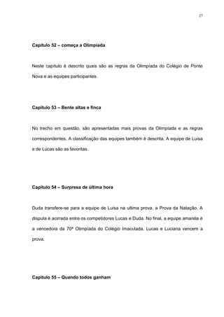 27




Capítulo 52 – começa a Olimpíada



Neste capítulo é descrito quais são as regras da Olimpíada do Colégio de Ponte

Nova e as equipes participantes.




Capítulo 53 – Bente altas e finca



No trecho em questão, são apresentadas mais provas da Olimpíada e as regras

correspondentes. A classificação das equipes também é descrita. A equipe de Luisa

e de Lucas são as favoritas.




Capítulo 54 – Surpresa de última hora



Duda transfere-se para a equipe de Luisa na ultima prova, a Prova da Natação. A

disputa é acirrada entre os competidores Lucas e Duda. No final, a equipe amarela é

a vencedora da 70ª Olimpíada do Colégio Imaculada. Lucas e Luciana vencem a

prova.




Capítulo 55 – Quando todos ganham
 