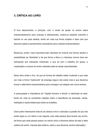 29




3. CRÍTICA AO LIVRO




O livro desenvolvido, a princípio, com o intuito de ajudar no ensino sobre

empreendedorismo para crianças e adolescentes, mostra-se bastante coerente e

factível no uso para adultos, tendo em vista sua forma simples e clara com que

descreve ações e pensamentos necessários para a atitude empreendedora.



Mostra-se, porém, mais importante pelo interesse em ensinar aos futuros adultos a

possibilidade de “liberdade” e de que forma a ética e o interesse comum deve ser

sobreposto aos interesses individuais, e que só com o trabalho em grupo, a

cooperação e a busca do sonho realizado pode-se atingir essa liberdade.



Deixa claro ainda o livro, de que as formas de trabalho estão mudando e que cada

vez mais a forma “tradicional” de emprego seguro não existe mais e que devemos

buscar a alternativa empreendedora para conseguir nos adaptar aos novos tempos.



A preocupação e importância do “Capital Humano e Social” é valorizada na obra,

tendo em vista as constantes citações sobre a importância da educação, saúde,

habitação e oportunidade para todos os cidadãos.



Outra parte interessante trata-se da clareza como é colocada a questão de que não

existe regra ou um roteiro a ser seguido, pois cada pessoa deve buscar seu sonho,

de forma que cada pessoa possui um sonho único e devemos deixar de lado a idéia

coletiva de sonho, imposta pelo sistema, sobre o que devemos sonhar (alienação).
 