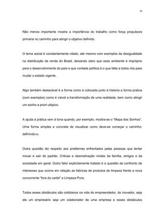 30




Não menos importante mostra a importância do trabalho como força propulsora

primaria no caminho para atingir o objetivo definido.



O tema social é constantemente citado, até mesmo com exemplos da desigualdade

na distribuição de renda do Brasil, deixando claro que esse ambiente é impróprio

para o desenvolvimento do país e que vontade política é o que falta a todos nós para

mudar o estado vigente.



Algo também destacável é a forma como é colocada junto à historia a forma pratica

(com exemplos) como é viável a transformação de uma realidade, bem como atingir

um sonho a priori utópico.



A ajuda à prática vem à tona quando, por exemplo, mostra-se o “Mapa dos Sonhos”.

Uma forma simples e concreta de visualizar como deve-se começar o caminho:

definindo-o.



Outra questão diz respeito aos problemas enfrentados pelas pessoas que tentar

inovar e sair do padrão. Criticas e desmotivação vindas da família, amigos e da

sociedade em geral. Outro fator explicitamente tratado é a questão de confronto de

interesses que ocorre em relação as fabricas de produtos de limpeza frente a nova

concorrente “fora do cartel” a Limpeza Pura.



Todos esses obstáculos são cotidianos na vida do empreendedor, do inovador, seja

ele um empresário seja um colaborador de uma empresa e esses obstáculos
 