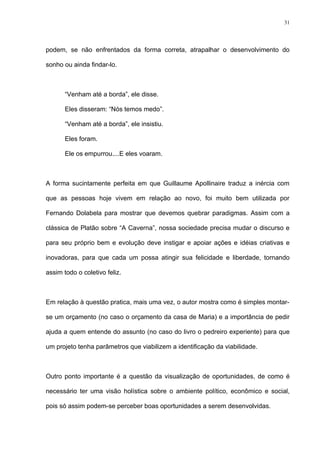 31




podem, se não enfrentados da forma correta, atrapalhar o desenvolvimento do

sonho ou ainda findar-lo.



       “Venham até a borda”, ele disse.

       Eles disseram: “Nós temos medo”.

       “Venham até a borda”, ele insistiu.

       Eles foram.

       Ele os empurrou....E eles voaram.



A forma sucintamente perfeita em que Guillaume Apollinaire traduz a inércia com

que as pessoas hoje vivem em relação ao novo, foi muito bem utilizada por

Fernando Dolabela para mostrar que devemos quebrar paradigmas. Assim com a

clássica de Platão sobre “A Caverna”, nossa sociedade precisa mudar o discurso e

para seu próprio bem e evolução deve instigar e apoiar ações e idéias criativas e

inovadoras, para que cada um possa atingir sua felicidade e liberdade, tornando

assim todo o coletivo feliz.



Em relação à questão pratica, mais uma vez, o autor mostra como é simples montar-

se um orçamento (no caso o orçamento da casa de Maria) e a importância de pedir

ajuda a quem entende do assunto (no caso do livro o pedreiro experiente) para que

um projeto tenha parâmetros que viabilizem a identificação da viabilidade.



Outro ponto importante é a questão da visualização de oportunidades, de como é

necessário ter uma visão holística sobre o ambiente político, econômico e social,

pois só assim podem-se perceber boas oportunidades a serem desenvolvidas.
 