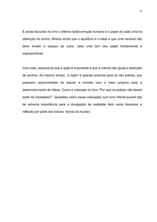 32




É ainda discutido no livro o dilema razão-emoção humano e o papel de cada uma na

obtenção do sonho. Mostra ainda que o equilíbrio é o ideal e que uma variável não

deve invadir o espaço da outra, cada uma tem seu papel fundamental e

imprescindível.



Com tudo, observa-se que a ação é importante e que a inércia não ajuda a obtenção

de sonhos. Ao mesmo tempo, “a ação” é apenas possível para os não pobres, que

possuem oportunidades de estudo e contato com o meio propicio para o

desenvolvimento de idéias. Como é colocado no livro “Por que os pobres não fazem

parte da sociedade?”. Questões como essas colocadas num livro infanto-juvenil são

de extrema importância para a divulgação da realidade bem como favorecer a

reflexão por parte dos futuros “donos do mundo”.
 