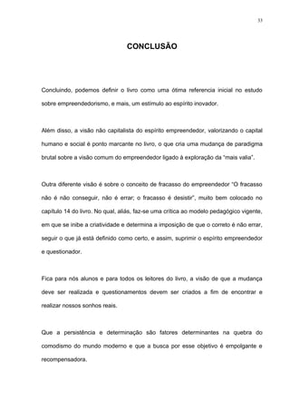 33




                                 CONCLUSÃO




Concluindo, podemos definir o livro como uma ótima referencia inicial no estudo

sobre empreendedorismo, e mais, um estímulo ao espírito inovador.



Além disso, a visão não capitalista do espírito empreendedor, valorizando o capital

humano e social é ponto marcante no livro, o que cria uma mudança de paradigma

brutal sobre a visão comum do empreendedor ligado à exploração da “mais valia”.



Outra diferente visão é sobre o conceito de fracasso do empreendedor “O fracasso

não é não conseguir, não é errar; o fracasso é desistir”, muito bem colocado no

capítulo 14 do livro. No qual, aliás, faz-se uma crítica ao modelo pedagógico vigente,

em que se inibe a criatividade e determina a imposição de que o correto é não errar,

seguir o que já está definido como certo, e assim, suprimir o espírito empreendedor

e questionador.



Fica para nós alunos e para todos os leitores do livro, a visão de que a mudança

deve ser realizada e questionamentos devem ser criados a fim de encontrar e

realizar nossos sonhos reais.



Que a persistência e determinação são fatores determinantes na quebra do

comodismo do mundo moderno e que a busca por esse objetivo é empolgante e

recompensadora.
 