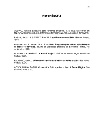 35




                              REFERÊNCIAS




AQUINO, Mariana. Entrevista com Fernando Dolabela. [S.I]: 2006. Disponível em
http://www.geranegocio.com.br/html/reporter/reporter29.htm. Acesso em 19/05/2006.

BARAN, Paul A. & SWEEZY, Paul M. Capitalismo monopolista. Rio de Janeiro,
1966.

BERNARDES, R.; ALMEIDA, E. S. de. Nova função empresarial na coordenação
de redes de inovação. Revista da Sociedade Brasileira de Economia Política, Rio
de Janeiro, 1999.

DOLABELA, FERNANDO. A Ponte Mágica. São Paulo: Mirian Paglia Editora de
Cultura, 2004.

PALADINO, GINA. Comentário Crítico sobre o livro A Ponte Mágica. São Paulo:
Cultura, 2004.

COSTA, MIRIAN PAGLIA. Comentário Crítico sobre o livro A Ponte Mágica. São
Paulo: Cultura, 2004.
 