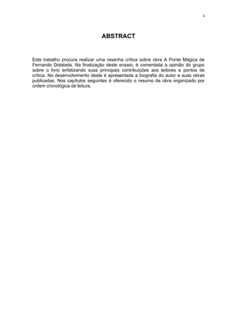 4




                                ABSTRACT


Este trabalho procura realizar uma resenha crítica sobre obra A Ponte Mágica de
Fernando Dolabela. Na finalização deste ensaio, é comentada a opinião do grupo
sobre o livro enfatizando suas principais contribuições aos leitores e pontos de
crítica. No desenvolvimento deste é apresentada a biografia do autor e suas obras
publicadas. Nos capítulos seguintes é oferecido o resumo da obra organizado por
ordem cronológica de leitura.
 