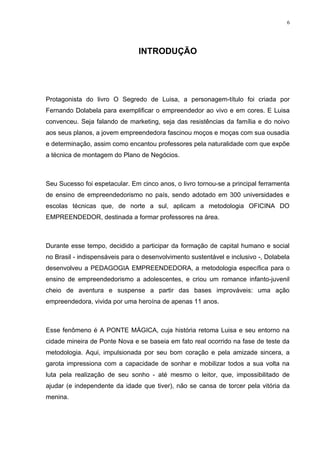 6




                                INTRODUÇÃO




Protagonista do livro O Segredo de Luisa, a personagem-título foi criada por
Fernando Dolabela para exemplificar o empreendedor ao vivo e em cores. E Luisa
convenceu. Seja falando de marketing, seja das resistências da família e do noivo
aos seus planos, a jovem empreendedora fascinou moços e moças com sua ousadia
e determinação, assim como encantou professores pela naturalidade com que expõe
a técnica de montagem do Plano de Negócios.



Seu Sucesso foi espetacular. Em cinco anos, o livro tornou-se a principal ferramenta
de ensino de empreendedorismo no país, sendo adotado em 300 universidades e
escolas técnicas que, de norte a sul, aplicam a metodologia OFICINA DO
EMPREENDEDOR, destinada a formar professores na área.



Durante esse tempo, decidido a participar da formação de capital humano e social
no Brasil - indispensáveis para o desenvolvimento sustentável e inclusivo -, Dolabela
desenvolveu a PEDAGOGIA EMPREENDEDORA, a metodologia específica para o
ensino de empreendedorismo a adolescentes, e criou um romance infanto-juvenil
cheio de aventura e suspense a partir das bases improváveis: uma ação
empreendedora, vivida por uma heroína de apenas 11 anos.



Esse fenômeno é A PONTE MÁGICA, cuja história retoma Luisa e seu entorno na
cidade mineira de Ponte Nova e se baseia em fato real ocorrido na fase de teste da
metodologia. Aqui, impulsionada por seu bom coração e pela amizade sincera, a
garota impressiona com a capacidade de sonhar e mobilizar todos a sua volta na
luta pela realização de seu sonho - até mesmo o leitor, que, impossibilitado de
ajudar (e independente da idade que tiver), não se cansa de torcer pela vitória da
menina.
 