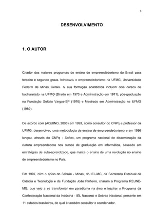 8




                          DESENVOLVIMENTO




1. O AUTOR




Criador dos maiores programas de ensino de empreendedorismo do Brasil para

terceiro e segundo graus. Introduziu o empreendedorismo na UFMG, Universidade

Federal de Minas Gerais. A sua formação acadêmica incluem dois cursos de

bacharelado na UFMG (Direito em 1970 e Administração em 1971), pós-graduação

na Fundação Getúlio Vargas-SP (1976) e Mestrado em Administração na UFMG

(1989).



De acordo com (AQUINO, 2006) em 1993, como consultor do CNPq e professor da

UFMG, desenvolveu uma metodologia de ensino de empreendedorismo e em 1996

lançou, através do CNPq - Softex, um programa nacional de disseminação da

cultura empreendedora nos cursos de graduação em informática, baseado em

estratégias de auto-aprendizado, que marca o ensino de uma revolução no ensino

de empreendedorismo no País.



Em 1997, com o apoio do Sebrae - Minas, do IEL-MG, da Secretaria Estadual de

Ciência e Tecnologia e da Fundação João Pinheiro, criaram o Programa REUNE-

MG, que veio a se transformar em paradigma na área e inspirar o Programa da

Confederação Nacional da Indústria - IEL Nacional e Sebrae Nacional, presente em

11 estados brasileiros, do qual é também consultor e coordenador.
 