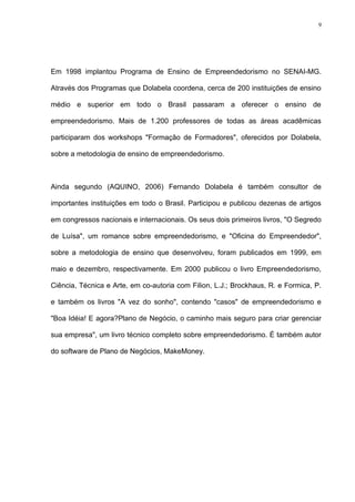 9




Em 1998 implantou Programa de Ensino de Empreendedorismo no SENAI-MG.

Através dos Programas que Dolabela coordena, cerca de 200 instituições de ensino

médio e superior em todo o Brasil passaram a oferecer o ensino de

empreendedorismo. Mais de 1.200 professores de todas as áreas acadêmicas

participaram dos workshops "Formação de Formadores", oferecidos por Dolabela,

sobre a metodologia de ensino de empreendedorismo.



Ainda segundo (AQUINO, 2006) Fernando Dolabela é também consultor de

importantes instituições em todo o Brasil. Participou e publicou dezenas de artigos

em congressos nacionais e internacionais. Os seus dois primeiros livros, "O Segredo

de Luísa", um romance sobre empreendedorismo, e "Oficina do Empreendedor",

sobre a metodologia de ensino que desenvolveu, foram publicados em 1999, em

maio e dezembro, respectivamente. Em 2000 publicou o livro Empreendedorismo,

Ciência, Técnica e Arte, em co-autoria com Filion, L.J.; Brockhaus, R. e Formica, P.

e também os livros "A vez do sonho", contendo "casos" de empreendedorismo e

"Boa Idéia! E agora?Plano de Negócio, o caminho mais seguro para criar gerenciar

sua empresa", um livro técnico completo sobre empreendedorismo. É também autor

do software de Plano de Negócios, MakeMoney.
 