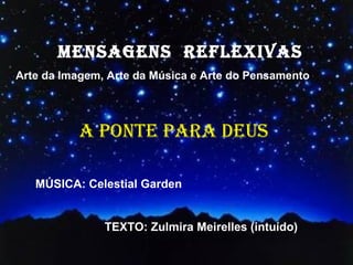 MENSAGENS REFLEXIVAS
        MENSAGENS REFLEXIVAS
Arte da Imagem, Arte da Música e Arte do Pensamento
  Arte da Imagem, Arte da Música e Arte do Pensamento



          A PONTE PARA DEUS
          SIGAMOS A PAZ
   MÚSICA: Celestial Garden


               TEXTO: Zulmira Meirelles (intuído)
               MÚSICA: Albidoni
 